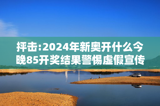 抨击:2024年新奥开什么今晚85开奖结果警惕虚假宣传、全面解答与解释