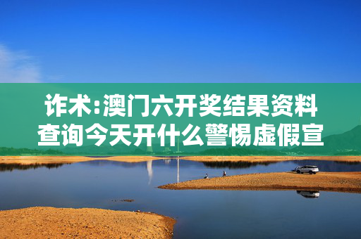 诈术:澳门六开奖结果资料查询今天开什么警惕虚假宣传、全面解答与解释