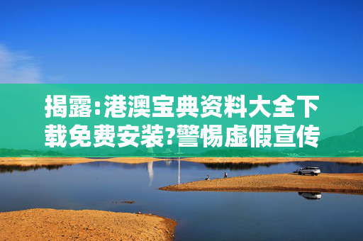 揭露:港澳宝典资料大全下载免费安装?警惕虚假宣传、全面解答
