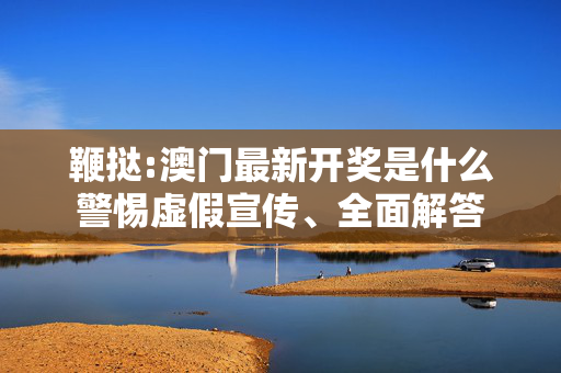 鞭挞:澳门最新开奖是什么警惕虚假宣传、全面解答