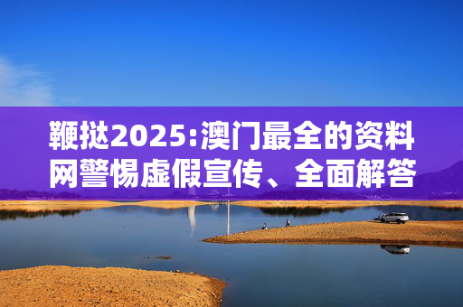 鞭挞2025:澳门最全的资料网警惕虚假宣传、全面解答与解释