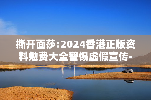 撕开面莎:2024香港正版资料勉费大全警惕虚假宣传-全面释义