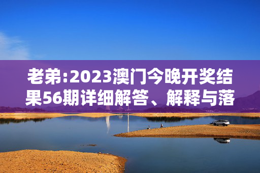 老弟:2023澳门今晚开奖结果56期详细解答、解释与落实