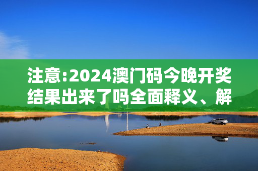 注意:2024澳门码今晚开奖结果出来了吗全面释义、解释与落实