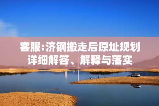 客服:济钢搬走后原址规划详细解答、解释与落实