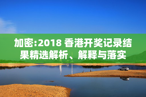 加密:2018 香港开奖记录结果精选解析、解释与落实