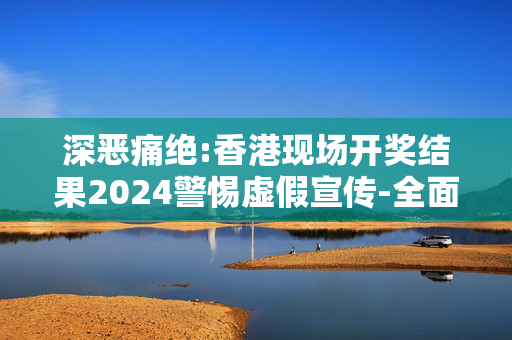 深恶痛绝:香港现场开奖结果2024警惕虚假宣传-全面释义