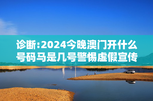 诊断:2024今晚澳门开什么号码马是几号警惕虚假宣传-全面释义、解释与落实