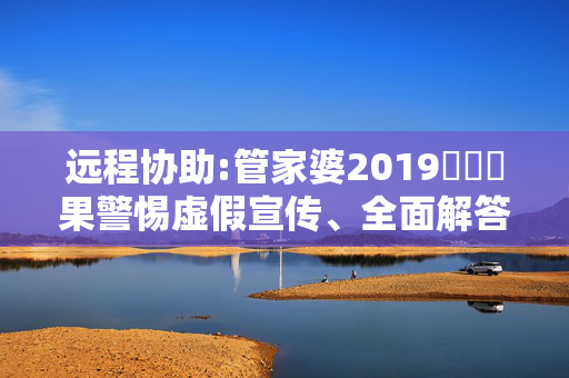 远程协助:管家婆2019開獎結果警惕虚假宣传、全面解答与解释