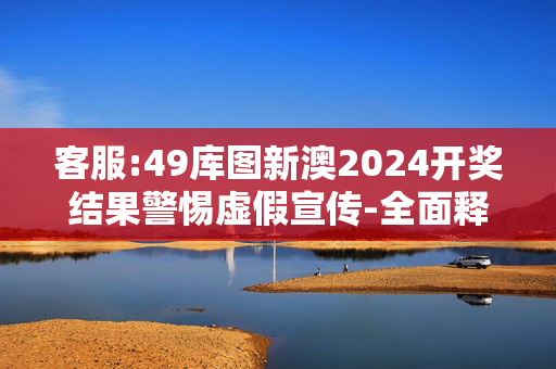 客服:49库图新澳2024开奖结果警惕虚假宣传-全面释义