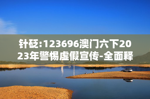 针砭:123696澳门六下2023年警惕虚假宣传-全面释义