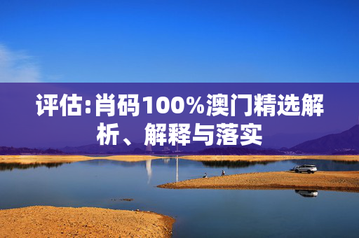 评估:肖码100%澳门精选解析、解释与落实