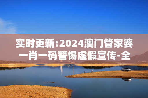 实时更新:2024澳门管家婆一肖一码警惕虚假宣传-全面释义