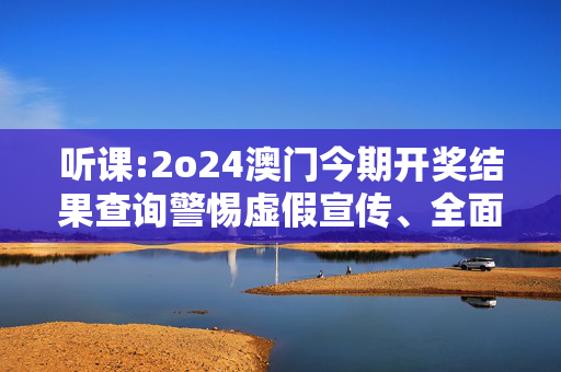 听课:2o24澳门今期开奖结果查询警惕虚假宣传、全面解答与解释