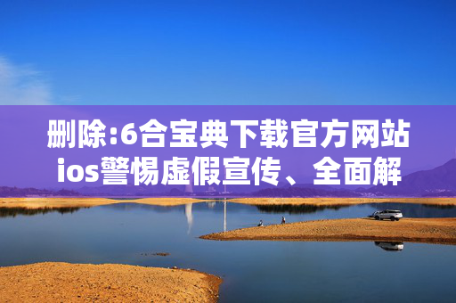 删除:6合宝典下载官方网站ios警惕虚假宣传、全面解答