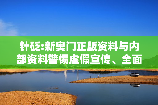 针砭:新奥门正版资料与内部资料警惕虚假宣传、全面解答与解释