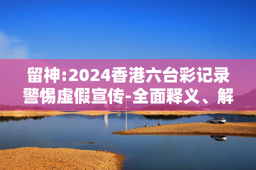 留神:2024香港六台彩记录警惕虚假宣传-全面释义、解释与落实