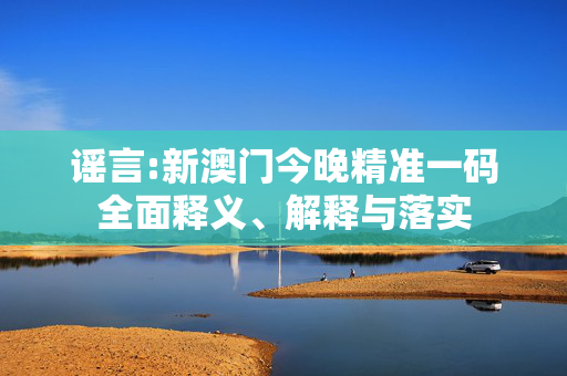 谣言:新澳门今晚精准一码全面释义、解释与落实