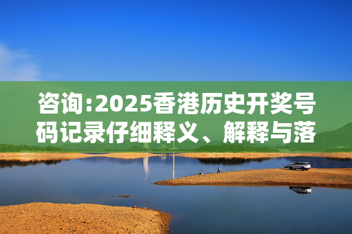 咨询:2025香港历史开奖号码记录仔细释义、解释与落实