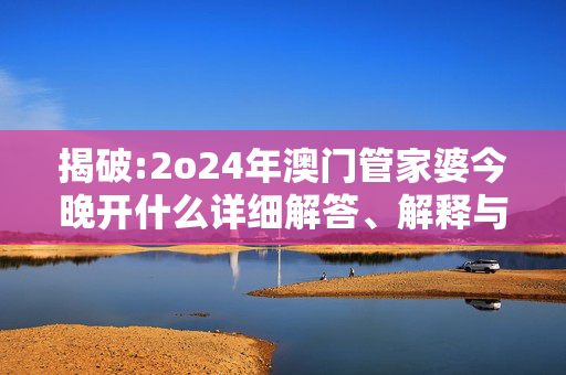 揭破:2o24年澳门管家婆今晚开什么详细解答、解释与落实