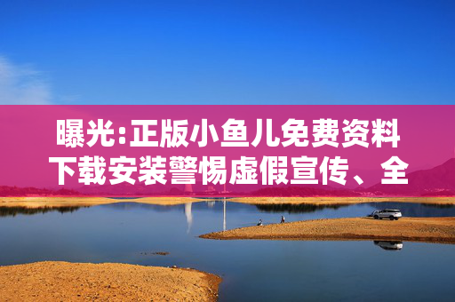 曝光:正版小鱼儿免费资料下载安装警惕虚假宣传、全面解答与解释