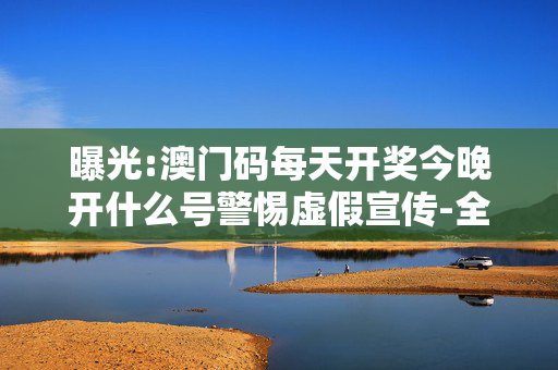 曝光:澳门码每天开奖今晚开什么号警惕虚假宣传-全面释义