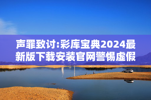 声罪致讨:彩库宝典2024最新版下载安装官网警惕虚假宣传-全面释义、解释与落实