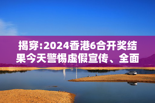 揭穿:2024香港6合开奖结果今天警惕虚假宣传、全面解答与解释