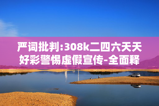 严词批判:308k二四六天天好彩警惕虚假宣传-全面释义、解释与落实