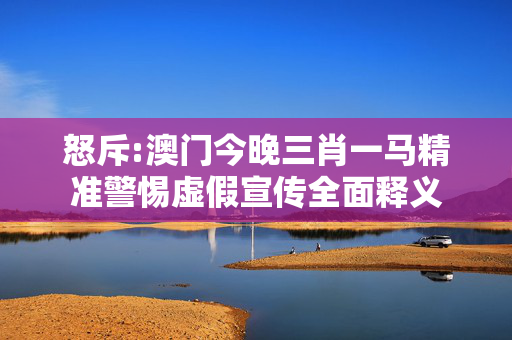 怒斥:澳门今晚三肖一马精准警惕虚假宣传全面释义