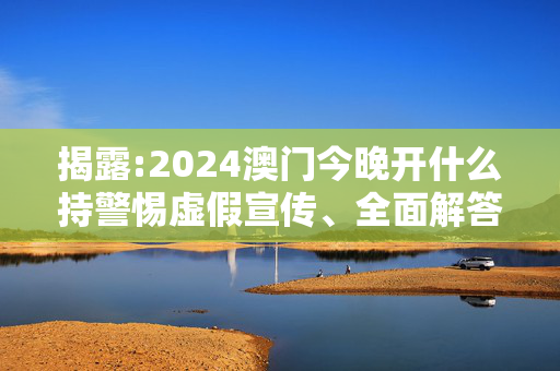 揭露:2024澳门今晚开什么持警惕虚假宣传、全面解答与解释