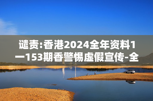 谴责:香港2024全年资料1一153期香警惕虚假宣传-全面释义
