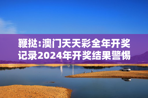 鞭挞:澳门天天彩全年开奖记录2024年开奖结果警惕虚假宣传-全面释义、解释与落实