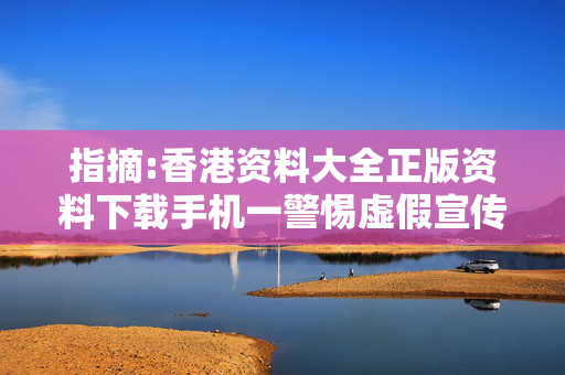 指摘:香港资料大全正版资料下载手机一警惕虚假宣传-全面释义