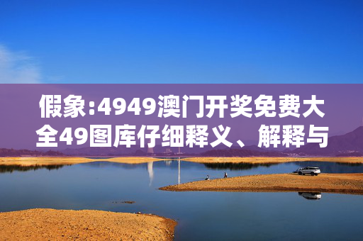 假象:4949澳门开奖免费大全49图库仔细释义、解释与落实