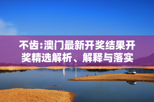 不齿:澳门最新开奖结果开奖精选解析、解释与落实