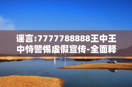 谣言:7777788888王中王中恃警惕虚假宣传-全面释义