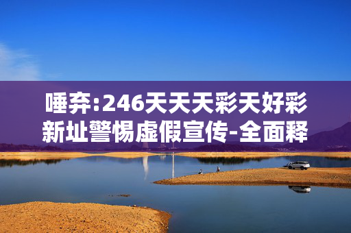 唾弃:246天天天彩天好彩新址警惕虚假宣传-全面释义、解释与落实