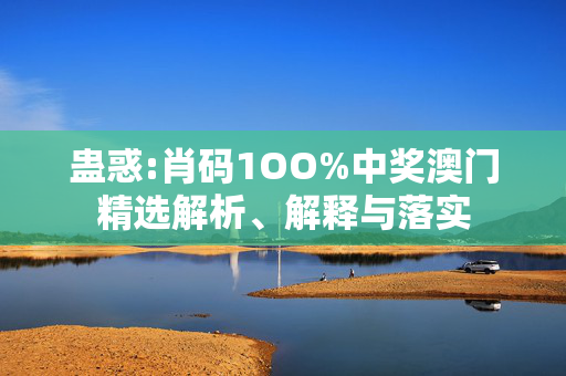 蛊惑:肖码1OO%中奖澳门精选解析、解释与落实