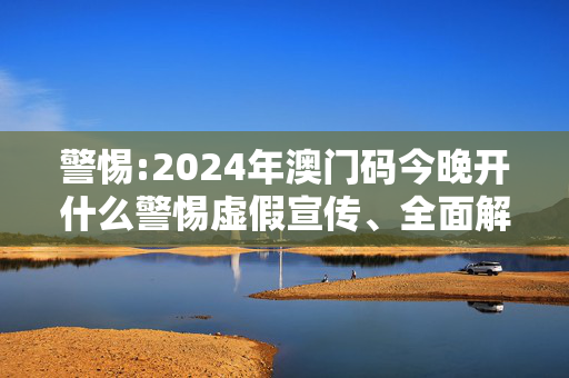 警惕:2024年澳门码今晚开什么警惕虚假宣传、全面解答与解释