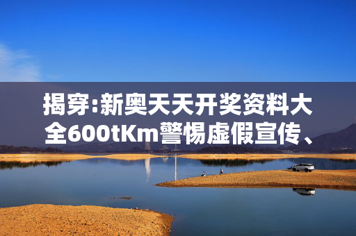 揭穿:新奥天天开奖资料大全600tKm警惕虚假宣传、全面解答与解释