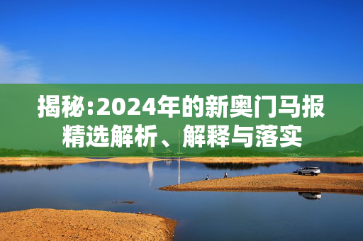 揭秘:2024年的新奥门马报精选解析、解释与落实