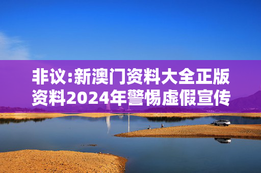 非议:新澳门资料大全正版资料2024年警惕虚假宣传全面释义