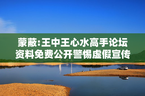 蒙蔽:王中王心水高手论坛资料免费公开警惕虚假宣传、全面解答