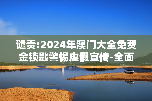 谴责:2024年澳门大全免费金锁匙警惕虚假宣传-全面释义