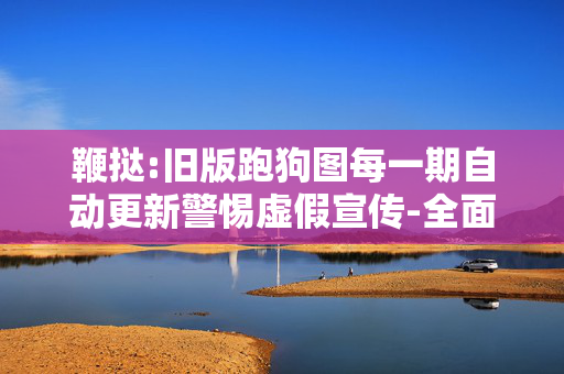 鞭挞:旧版跑狗图每一期自动更新警惕虚假宣传-全面释义、解释与落实