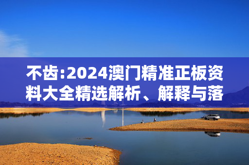不齿:2024澳门精准正板资料大全精选解析、解释与落实