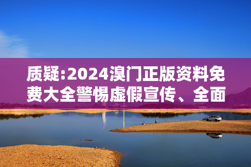 质疑:2024溴门正版资料免费大全警惕虚假宣传、全面解答与解释