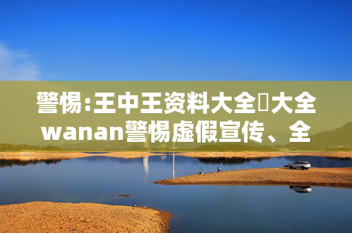 警惕:王中王资料大全枓大全wanan警惕虚假宣传、全面解答与解释