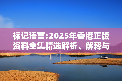 标记语言:2025年香港正版资料全集精选解析、解释与落实